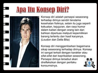 Konsep diri adalah persepsi seseorang
terhadap dirinya sendiri terutama
kesehatan fisiknya, selain itu juga seperti
kekuatan, kejujuran, dan rasa humor
dalam kaitan dengan orang lain dan
bahkan diperluas meliputi kepemilikian
barang tertentu dan hasil karyanya.
(Loudon dan Della Bita)
Konsep diri menggambarkan bagaimana
sikap seseorang terhadap dirinya. Konsep
ini sangat terkait dengan karakter atau
sifat-sifat dari kepribadian seseorang.
Persepsi dirinya tersebut akan
direfleksikan dengan perilaku
konsumsinya.
 