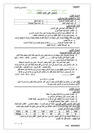 ‫اينشتاين‬‫الفيزياء‬‫في‬
1| P a g e
‫امتحان‬‫على‬‫الثالث‬ ‫الباب‬
:‫األول‬ ‫السؤال‬
:‫يأتي‬ ‫مما‬ ‫بكل‬ ‫المقصود‬ ‫ما‬ :‫أوال‬
1-‫المركزية‬ ‫الجاذبة‬ ‫القوة‬2-‫الرفع‬ ‫قوة‬
3-‫العام‬ ‫الجذب‬ ‫ثابت‬4-‫الجاذبية‬ ‫مجال‬ ‫شدة‬
:‫يأتي‬ ‫لما‬ ‫علل‬ :‫ثانيا‬
1-‫األرض‬ ‫علي‬ ‫الصناعي‬ ‫القمر‬ ‫يسقط‬ ‫ال‬
2-‫كبري‬ ‫أهمية‬ ‫الصناعية‬ ‫لألقمار‬
3-‫بدراجته‬ ‫الراكب‬ ‫يميل‬ ‫المنعطف‬ ‫عند‬‫الدائري‬ ‫المسار‬ ‫مركز‬ ‫نحو‬ ‫وجسمه‬
4-‫الخطرة‬ ‫المنحنيات‬ ‫في‬ ‫السير‬ ‫من‬ ‫الثقيل‬ ‫النقل‬ ‫سيارات‬ ‫بمنع‬ ‫ينصح‬
:‫ثالثا‬‫كتلته‬ ‫جسم‬50kg‫قطرها‬ ‫نصف‬ ‫دائرة‬ ‫محيط‬ ‫علي‬ ‫يتحرك‬49m‫مركزية‬ ‫بعجلة‬24m/s:‫احسب‬
1-‫الجسم‬ ‫سرعة‬
2-‫المركزية‬ ‫الجاذبة‬ ‫القوة‬:‫احسب‬ ‫كاملة‬ ‫دورة‬ ‫الجسم‬ ‫يصنع‬ ‫وعندما‬ ..............
‫الكلية‬ ‫المسافة‬–‫الكلية‬ ‫االزاحة‬
‫ـــــــــــــــــــــــــــــــــــــــــــــــــــــــــــــــــــــــــــــــــــــــــــــــــــــــــــــــــــــــــــــ‬‫ــــــــــــــــــــــــــــــــــــ‬
:‫الثاني‬ ‫السؤال‬
:‫الصحيحة‬ ‫اإلجابة‬ ‫اختر‬ :‫أوال‬
1-‫علي‬ ‫يتحركان‬ ‫جسمان‬‫الثاني‬ ‫كتلة‬ ‫ضعف‬ ‫األول‬ ‫كتلة‬ ‫حيث‬ ‫السرعة‬ ‫بنفس‬ ‫واحدة‬ ‫دائرة‬ ‫محيط‬
‫(تساوي‬ .‫الثاني‬ ............ ‫األول‬ ‫بها‬ ‫يتحرك‬ ‫التي‬ ‫العجلة‬ ‫فتكون‬–‫ضعف‬–‫نصف‬-‫ربع‬)
2-............ ‫بسبب‬ ‫المركزية‬ ‫العجلة‬ ‫تنتج‬
‫السرعة‬ ‫اتجاه‬ ‫(تغير‬–‫السرعة‬ ‫ومقدار‬ ‫اتجاه‬ ‫تغير‬–)‫السابقة‬ ‫األسباب‬ ‫من‬ ‫ليس‬
3-‫له‬ ‫المدارية‬ ‫السرعة‬ ‫فان‬ ‫كتلته‬ ‫نصف‬ ‫فقد‬ ‫دائري‬ ‫شبه‬ ‫مدار‬ ‫في‬ ‫األرض‬ ‫حول‬ ‫يدور‬ ‫صناعي‬ ‫قمر‬
‫للنصف‬ ‫تقل‬ ( ...........–‫للربع‬ ‫تقل‬–‫للضعف‬ ‫تزداد‬–) ‫ثابتة‬ ‫تظل‬
4-‫صناعيان‬ ‫قمران‬A&B‫واحد‬ ‫دوري‬ ‫زمن‬ ‫ولهما‬ ‫األرض‬ ‫حول‬ ‫يدوران‬‫قطر‬ ‫نصف‬ ‫كان‬ ‫فاذا‬
‫مدار‬A‫مدار‬ ‫قطر‬ ‫نصف‬ ‫أمثال‬ ‫أربعة‬ ‫يساوي‬B‫سرعة‬ ‫بين‬ ‫النسبة‬ ‫فان‬A‫سرعة‬ ‫الي‬B
.............. ‫تساوي‬(1:2–4:1–1:4–2:1)
:‫ثانيا‬
:‫أن‬ ‫اثبت‬1-.r2a = V
:‫ثالثا‬‫علي‬‫حول‬ ‫دورانه‬ ‫زمن‬ ‫يكون‬ ‫بحيث‬ ‫صناعي‬ ‫قمر‬ ‫يدور‬ ‫أن‬ ‫يجب‬ ‫األرض‬ ‫سطح‬ ‫من‬ ‫ارتفاع‬ ‫أي‬
‫محورها‬ ‫حول‬ ‫األرض‬ ‫دوران‬ ‫لزمن‬ ‫مساويا‬ ‫األرض‬
‫ـــــــــــــــــــــــــــــــــــــــــــــــــــــــــــــــــــــــــــــــــــــــــــــــــــــــــــــــــــــــــــــ‬‫ـــــــــــــــــــ‬‫ـــــــــــــــــ‬
:‫الثالث‬ ‫السؤال‬
:‫متي‬ :‫أوال‬
1-‫عجلة‬ ‫له‬ ‫ويكون‬ ‫ثابتة‬ ‫بسرعة‬ ‫الجسم‬ ‫يتحرك‬
2-‫ما‬ ‫صناعي‬ ‫قمر‬ ‫يسلكه‬ ‫الذي‬ ‫المسار‬ ‫يتغير‬
3-‫القيادة‬ ‫عجلة‬ ‫يدير‬ ‫السائق‬ ‫ان‬ ‫من‬ ‫الرغم‬ ‫علي‬ ‫تنعطف‬ ‫وال‬ ‫السيارة‬ ‫تتحرك‬
4-‫تزداد‬–‫ما‬ ‫لكوكب‬ ‫الجاذبية‬ ‫عجلة‬ ‫تنقص‬
:‫من‬ ‫لكل‬ ‫العلمي‬ ‫األساس‬ ‫اذكر‬ :‫ثانيا‬(‫الدوارة‬ ‫البراميل‬ ‫لعبة‬–‫المالبس‬ ‫مجفف‬–‫الصناعية‬ ‫األقمار‬)
:‫ثالثا‬‫كتلته‬ ‫كوكب‬kg275.9×10‫كتلة‬ ‫بين‬ ‫العالقة‬ ‫كانت‬ ‫اذا‬m‫الجذب‬ ‫وقوة‬ ‫الكوكب‬ ‫هذا‬ ‫سطح‬ ‫علي‬
‫بينهما‬ ‫المتبادلة‬F‫الجدول‬ ‫في‬ ‫كما‬
280240A1601208040F(N)
B30252015105M(kg)
‫بين‬ ‫البيانية‬ ‫العالقة‬ ‫ارسم‬F‫و‬ ‫الراسي‬ ‫المحور‬ ‫علي‬m:‫أوجد‬ ‫الرسم‬ ‫ومن‬ ‫االفقي‬ ‫المحور‬ ‫علي‬
‫قيمة‬A&B–‫الكوكب‬ ‫هذا‬ ‫قطر‬ ‫نصف‬
 