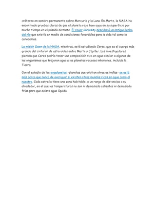 cráteres en sombra permanente sobre Mercurio y la Luna. En Marte, la NASA ha
encontrado pruebas claras de que el planeta rojo tuvo agua en su superficie por
mucho tiempo en el pasado distante. El rover Curiosity descubrió un antiguo lecho
del río que existía en medio de condiciones favorables para la vida tal como la
conocemos.
La misión Dawn de la NASA, mientras, está estudiando Ceres, que es el cuerpo más
grande del cinturón de asteroides entre Marte y Júpiter. Los investigadores
piensan que Ceres podría tener una composición rica en agua similar a algunos de
los organismos que trajeron agua a los planetas rocosos interiores, incluida la
Tierra.
Con el estudio de los exoplanetas -planetas que orbitan otras estrellas- se está
más cerca que nunca de averiguar si existen otros mundos ricos en agua como el
nuestro. Cada estrella tiene una zona habitable, o un rango de distancias a su
alrededor, en el que las temperaturas no son ni demasiado calientes ni demasiado
frías para que exista agua líquida.
 