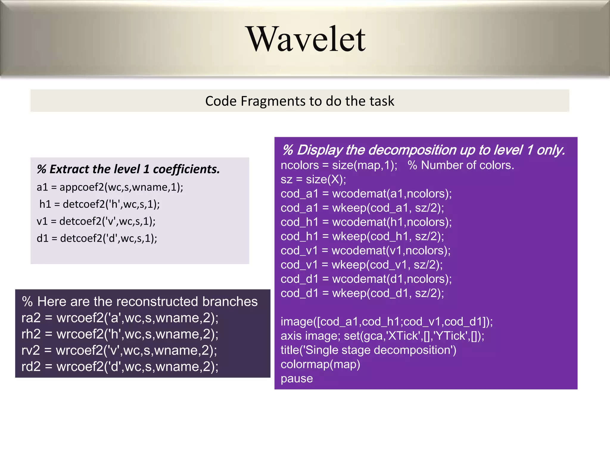 Code Fragments to do the task
% Extract the level 1 coefficients.
a1 = appcoef2(wc,s,wname,1);
h1 = detcoef2('h',wc,s,1);
v1 = detcoef2('v',wc,s,1);
d1 = detcoef2('d',wc,s,1);
% Display the decomposition up to level 1 only.
ncolors = size(map,1); % Number of colors.
sz = size(X);
cod_a1 = wcodemat(a1,ncolors);
cod_a1 = wkeep(cod_a1, sz/2);
cod_h1 = wcodemat(h1,ncolors);
cod_h1 = wkeep(cod_h1, sz/2);
cod_v1 = wcodemat(v1,ncolors);
cod_v1 = wkeep(cod_v1, sz/2);
cod_d1 = wcodemat(d1,ncolors);
cod_d1 = wkeep(cod_d1, sz/2);
image([cod_a1,cod_h1;cod_v1,cod_d1]);
axis image; set(gca,'XTick',[],'YTick',[]);
title('Single stage decomposition')
colormap(map)
pause
% Here are the reconstructed branches
ra2 = wrcoef2('a',wc,s,wname,2);
rh2 = wrcoef2('h',wc,s,wname,2);
rv2 = wrcoef2('v',wc,s,wname,2);
rd2 = wrcoef2('d',wc,s,wname,2);
Wavelet
 