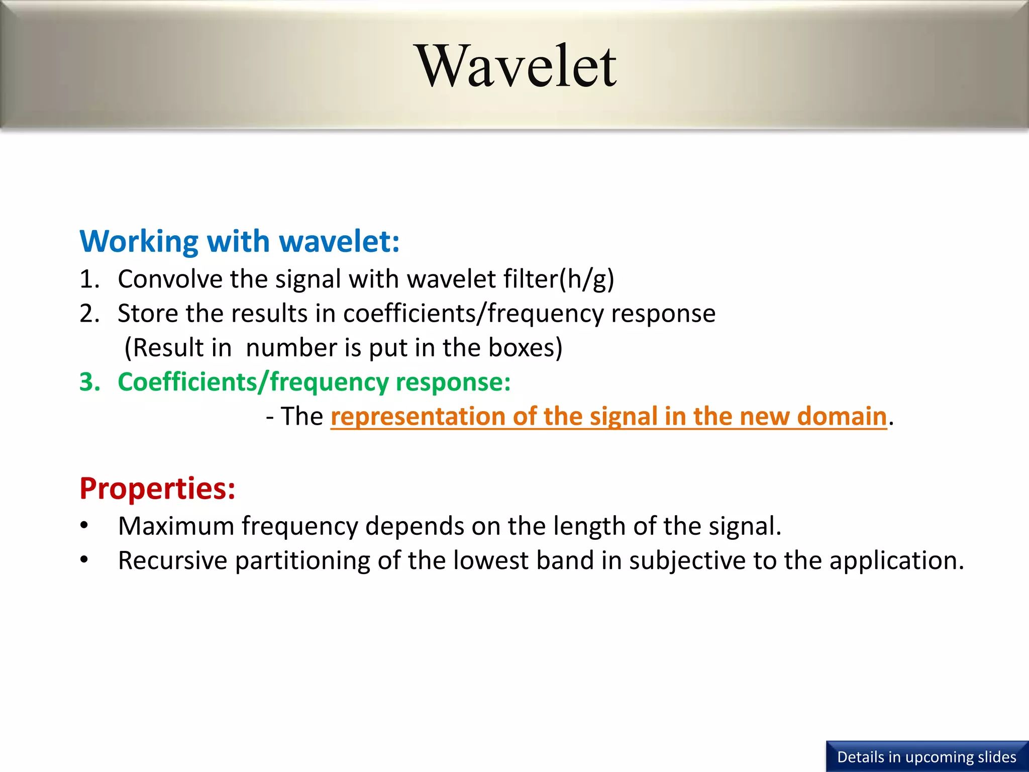 Wavelet
Working with wavelet:
1. Convolve the signal with wavelet filter(h/g)
2. Store the results in coefficients/frequency response
(Result in number is put in the boxes)
3. Coefficients/frequency response:
- The representation of the signal in the new domain.
Properties:
• Maximum frequency depends on the length of the signal.
• Recursive partitioning of the lowest band in subjective to the application.
Details in upcoming slides
 