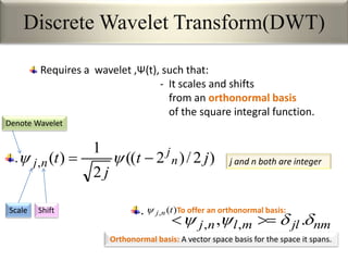 Discrete Wavelet Transform(DWT)
Requires a wavelet ,Ψ(t), such that:
- It scales and shifts
from an orthonormal basis
of the square integral function.
)2/)2((
2
1
)(, jt
j
t n
j
nj  
Scale Shift
Denote Wavelet
j and n both are integer
nmjlmlnj  ., ,, 
To offer an orthonormal basis:)(, tnj
Orthonormal basis: A vector space basis for the space it spans.
.
.
 