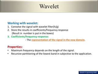 Wavelet
Working with wavelet:
1. Convolve the signal with wavelet filter(h/g)
2. Store the results in coefficients/frequency response
(Result in number is put in the boxes)
3. Coefficients/frequency response:
- The representation of the signal in the new domain.
Properties:
• Maximum frequency depends on the length of the signal.
• Recursive partitioning of the lowest band in subjective to the application.
Details in upcoming slides
 