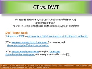 CT vs. DWT
DWT Target Goal:
1.Applying a DWT to decompose a digital mammogram into different subbands.
2.The low-pass wavelet band is removed (set to zero) and
the remaining coefficients are enhanced.
3.The inverse wavelet transform is applied to recover
the enhanced mammogram containing microcalcifications [7].
7. Wang T. C and Karayiannis N. B.: Detection of Microcalcifications in Digital Mammograms Using Wavelets, IEEE
Transaction on Medical Imaging, vol. 17, no. 4, (1989) pp. 498-509
The results obtained by the Contourlet Transformation (CT)
are compared with
The well-known method based on the discrete wavelet transform
 
