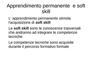 Apprendimento permanente e soft
skill
L' apprendimento permanente stimola
l'acquisizione di soft skill
Le soft skill sono le conoscenze trasversali
che andranno ad integrare le competenze
tecniche
Le competenze tecniche sono acquisite
durante il percorso formativo formale
 