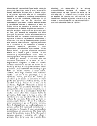 mismo porvenir y profundización de la vida común en
democracia. Desde este punto de vista, la educación
formal, socialmente delegada sobre el sistema escolar
y las escuelas, no resulta sólo uno de los derechos
esenciales que les ha de ser provisto y garantizado con
calidad a todos los ciudadanos y ciudadanas. Es, al
mismo tiempo, uno de los derechos más
fundamentales, pues abre o cierra las puertas al acceso
y participación efectiva y responsable a todas las
demás esferas de derechos y deberes que hoy
corresponden a un modelo aceptable de ciudadanía y
sociedad. Cualquier proyecto escolar y educativo, por
lo tanto, que pretenda ser congruente con estos
principios, no puede ser sino un proyecto en el que la
educación para una ciudadanía democrática habrá de
figurar en el centro de sus propósitos, compromisos y
actuaciones. Esta tarea y responsabilidad no quedaría
bien tratada si fuera confinada a espacios particulares
de la formación de los estudiantes, o adscrita a
contenidos específicos, profesores u otros
profesionales presuntamente especializados. Mucho
menos, todavía, sí, por una inadecuada concepción
teórica de la misma o por la difusión de sus
contenidos y responsabilidades, hiciera bueno el
adagio popular de "unos por otros la casa sin barrer".
Al menos por principio, la educación para una
ciudadanía democrática es la razón de ser y
responsabilidad compartida de todos los sistemas
escolares democráticos, de todos los niveles de los
mismos y, por ende, de todos y cada uno de los centros
y docentes. Un eje vertebrador del currículo y no, por
tanto, una materia particular y quizás aislada.
También, desde luego, formarse como ciudadanos
vendría a ser uno de los aprendizajes, si no el
aprendizaje esencial, que todos los alumnos ya
ciudadanos y en proceso de capacitarse lo mejor
posible para ejercer sus derechos y deberes, han de
descubrir, vivir y alcanzar en su paso por la
escolaridad. Ampliando debidamente la mirada, la
educación para una ciudadanía democrática no le
corresponde tan sólo a la educación obligatoria, sino a
todos los tramos de la escolarización formal. Por
muchas razones ahora bien conocidas, habría de
proyectarse, desde luego, a lo largo y ancho del
aprendizaje a lo largo de toda la vida que ahora se
reclama. Es bien cierto, desde luego, que tanto los
contenidos de los derechos y deberes de la ciudadanía,
como los contextos en que han de crearse y ejercerse,
hacen de tal empeño algo que excede ampliamente los
estrictos confines de la escolaridad, sus instituciones y
profesionales. La formación de y para una ciudadanía
democrática es, así, un asunto que debe figurar en la
agenda de las distintas esferas de la vida social si
queremos pensarlas y sostenerlas sobre valores y
principios éticos de la buena vida en común. Bien
entendida, esta demarcación de las propias
responsabilidades escolares al respecto, el
reconocimiento de esa construcción social de la
educación para la ciudadanía democrática no merma
en absoluto las contribuciones del curricula y las
instituciones sino que la justifica todavía mejor y las
coloca en una red deseable de corresponsabilidades,
conciertos y deliberación social y política.
 