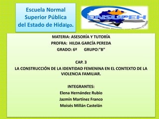 Escuela Normal
Superior Pública
del Estado de Hidalgo.
MATERIA: ASESORÍA Y TUTORÍA
PROFRA: HILDA GARCÍA PEREDA
GRADO: 6º GRUPO:”B”
CAP. 3
LA CONSTRUCCIÓN DE LA IDENTIDAD FEMENINA EN EL CONTEXTO DE LA
VIOLENCIA FAMILIAR.
INTEGRANTES:
Elena Hernández Rubio
Jazmín Martínez Franco
Moisés Millán Castelán
 