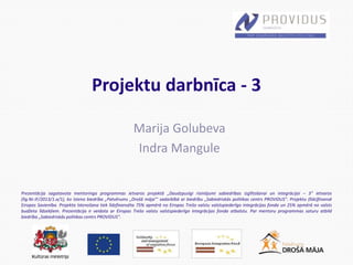 Prezentācija sagatavota mentoringa programmas ietvaros projektā „Daudzpusīgi risinājumi sabiedrības izglītošanai un integrācijai – 3” ietvaros
(līg.Nr.IF/2013/1.a/1), ko īsteno biedrība „Patvērums „Drošā māja”’ sadarbībā ar biedrību „Sabiedriskās politikas centrs PROVIDUS”. Projektu (līdz)finansē
Eiropas Savienība. Projekta īstenošana tiek līdzfinansēta 75% apmērā no Eiropas Trešo valstu valstspiederīgo integrācijas fonda un 25% apmērā no valsts
budžeta līdzekļiem. Prezentācija ir veidota ar Eiropas Trešo valstu valstspiederīgo integrācijas fonda atbalstu. Par mentoru programmas saturu atbild
biedrība „Sabiedriskās politikas centrs PROVIDUS”.
Projektu darbnīca - 3
Marija Golubeva
Indra Mangule
 