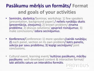 Pasākumu mērķis un formāts/ Format
and goals of your activities
• Seminārs, darbnīca/Seminar, workshop: 1) few speakers
(presentation, background paper) / neliels runātāju skaits
(prezentācija, ziņojums); 2) known problem/ zinama
problēma; 2) discuss solutions/ apspriež risinājumus; 3)
make conclusions/ izdara secinājumus.
• Konference/Conference: 1) more speakers/vairāk runātāju;
2) each panel, section on its own problem/ katrs panelis,
sekcija par savu problēmu; 3) kopīgi secinājumi/ joint
conclusions.
• Cultural event, learning event/ kultūras pasākums, mācību
pasākums: well-developed content & interactive format/
labi attīstīts saturs un interaktīvs formāts.
 