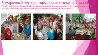 Ярмарочный четверг «ярмарка книжных фантазий»
Устроена книжная ярмарка. Детям было предоставлено разнообразии книг, рассказов, сказок,
загадок, пословиц и развивающих книг на геометрические формы и цвета.
 