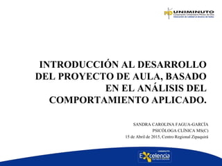INTRODUCCIÓN AL DESARROLLO
DEL PROYECTO DE AULA, BASADO
EN EL ANÁLISIS DEL
COMPORTAMIENTO APLICADO.
SANDRA CAROLINA FAGUA-GARCÍA
PSICÓLOGA CLÍNICA MS(C)
15 de Abril de 2015, Centro Regional Zipaquirá
 