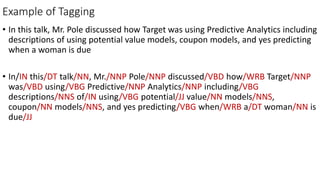 Example of Tagging
• In this talk, Mr. Pole discussed how Target was using Predictive Analytics including
descriptions of using potential value models, coupon models, and yes predicting
when a woman is due
• In/IN this/DT talk/NN, Mr./NNP Pole/NNP discussed/VBD how/WRB Target/NNP
was/VBD using/VBG Predictive/NNP Analytics/NNP including/VBG
descriptions/NNS of/IN using/VBG potential/JJ value/NN models/NNS,
coupon/NN models/NNS, and yes predicting/VBG when/WRB a/DT woman/NN is
due/JJ
 