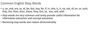 Common English Stop Words
• a, an, and, are, as, at, be, but, buy, for, if, in, into, is, it, no, not, of, on, or, such,
that, the, their, then, these, they, this, to, was, will, with
• Stop words are very common and rarely provide useful information for
information extraction and concept extraction
• Removing stop words also reduce dimensionality
 