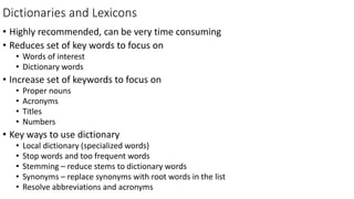 Dictionaries and Lexicons
• Highly recommended, can be very time consuming
• Reduces set of key words to focus on
• Words of interest
• Dictionary words
• Increase set of keywords to focus on
• Proper nouns
• Acronyms
• Titles
• Numbers
• Key ways to use dictionary
• Local dictionary (specialized words)
• Stop words and too frequent words
• Stemming – reduce stems to dictionary words
• Synonyms – replace synonyms with root words in the list
• Resolve abbreviations and acronyms
 