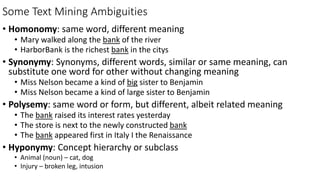 Some Text Mining Ambiguities
• Homonomy: same word, different meaning
• Mary walked along the bank of the river
• HarborBank is the richest bank in the citys
• Synonymy: Synonyms, different words, similar or same meaning, can
substitute one word for other without changing meaning
• Miss Nelson became a kind of big sister to Benjamin
• Miss Nelson became a kind of large sister to Benjamin
• Polysemy: same word or form, but different, albeit related meaning
• The bank raised its interest rates yesterday
• The store is next to the newly constructed bank
• The bank appeared first in Italy I the Renaissance
• Hyponymy: Concept hierarchy or subclass
• Animal (noun) – cat, dog
• Injury – broken leg, intusion
 