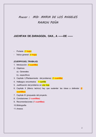 2
Asesor : MID. MARIA DE LOS ANGELES
RAMON PEÑA
JUCHITAN DE ZARAGOZA, OAX., A ------DE ------
- Portada (1 hoja)
- Índice general (1 hoja)
(CUERPO DEL TRABAJO)
1. Introducción (1 cuartilla)
2. Objetivos
a).- Generales
b).- específicos
3. Capítulo I (Planteamiento del problema) (1 cuartilla)
4. Hallazgos encontrados 1 cuartilla
5. Justificación del problema en una hoja
6. Capítulo II (Marco teórico) hay que sustentar las ideas a defender (2
cuartillas)
7. Capítulo III (propuesta del proyecto.
8. Conclusiones (1 cuartillas)
9. Recomendaciones (1 cuartillas)
10.Bibliografía
11.Anexos
 