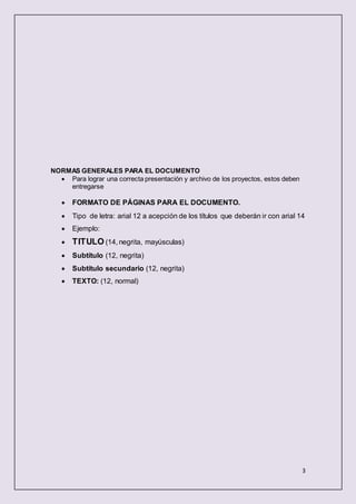 3
NORMAS GENERALES PARA EL DOCUMENTO
 Para lograr una correcta presentación y archivo de los proyectos, estos deben
entregarse
 FORMATO DE PÁGINAS PARA EL DOCUMENTO.
 Tipo de letra: arial 12 a acepción de los títulos que deberán ir con arial 14
 Ejemplo:
 TITULO (14, negrita, mayúsculas)
 Subtítulo (12, negrita)
 Subtítulo secundario (12, negrita)
 TEXTO: (12, normal)
 