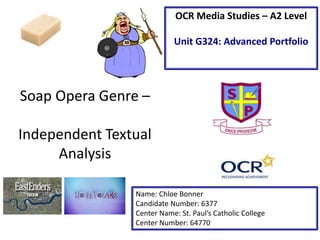 Soap Opera Genre –
Independent Textual
Analysis
Name: Chloe Bonner
Candidate Number: 6377
Center Name: St. Paul’s Catholic College
Center Number: 64770
OCR Media Studies – A2 Level
Unit G324: Advanced Portfolio
 