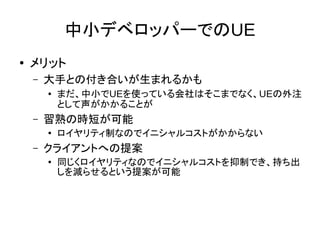 中小デベロッパーでのUE
● メリット
– 大手との付き合いが生まれるかも
● まだ、中小でUEを使っている会社はそこまでなく、UEの外注
として声がかかることが
– 習熟の時短が可能
●
ロイヤリティ制なのでイニシャルコストがかからない
– クライアントへの提案
●
同じくロイヤリティなのでイニシャルコストを抑制でき、持ち出
しを減らせるという提案が可能
 