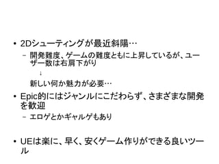 ● 2Dシューティングが最近斜陽…
– 開発難度、ゲームの難度ともに上昇しているが、ユー
ザー数は右肩下がり
↓
新しい何か魅力が必要…
● Epic的にはジャンルにこだわらず、さまざまな開発
を歓迎
– エロゲとかギャルゲもあり
● UEは楽に、早く、安くゲーム作りができる良いツー
ル
 