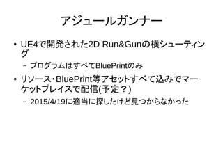 アジュールガンナー
● UE4で開発された2D Run&Gunの横シューティン
グ
– プログラムはすべてBluePrintのみ
● リソース・BluePrint等アセットすべて込みでマー
ケットプレイスで配信(予定？)
– 2015/4/19に適当に探したけど見つからなかった
 