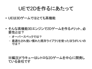 UEで2Dを作るにあたって
● UEは3Dゲームではとても高機能
● そんな高機能3Dエンジンで2Dゲームを作るメリット、必
要性とは？
– オーバースペックでは？
– 最適化され使い慣れた既存ライブラリを使ったほうがいいの
では？
※編注)ドラキューはレトロな2Dゲームを中心に開発し
ている会社です
 