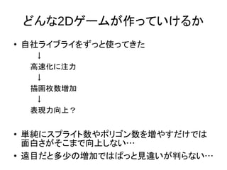 どんな2Dゲームが作っていけるか
●
自社ライブライをずっと使ってきた
　↓
高速化に注力
　↓
描画枚数増加
　↓
表現力向上？
●
単純にスプライト数やポリゴン数を増やすだけでは
面白さがそこまで向上しない…
●
遠目だと多少の増加ではぱっと見違いが判らない…
 