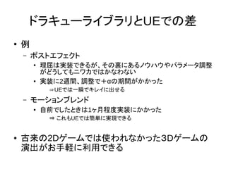 ドラキューライブラリとUEでの差
●
例
– ポストエフェクト
● 理屈は実装できるが、その裏にあるノウハウやパラメータ調整
がどうしてもニワカではかなわない
● 実装に2週間、調整で＋αの期間がかかった
⇒UEでは一瞬でキレイに出せる
– モーションブレンド
● 自前でしたときは1ヶ月程度実装にかかった
⇒ これもUEでは簡単に実現できる
● 古来の2Dゲームでは使われなかった３Dゲームの
演出がお手軽に利用できる
 