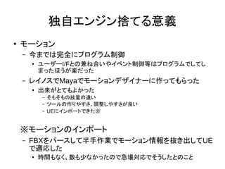 独自エンジン捨てる意義
●
モーション
– 今までは完全にプログラム制御
● ユーザーI/Fとの兼ね合いやイベント制御等はプログラムでしてし
まったほうが楽だった
– レイノスでMayaでモーションデザイナーに作ってもらった
●
出来がとてもよかった
– そもそもの技量の違い
– ツールの作りやすさ、調整しやすさが良い
– UEにインポートできた※
※モーションのインポート
– FBXをパースして半手作業でモーション情報を抜き出してUE
で適応した
● 時間もなく、数も少なかったので急場対応でそうしたとのこと
 