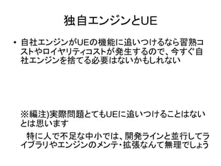 独自エンジンとUE
● 自社エンジンがUEの機能に追いつけるなら習熟コ
ストやロイヤリティコストが発生するので、今すぐ自
社エンジンを捨てる必要はないかもしれない
※編注)実際問題とてもUEに追いつけることはない
とは思います
　特に人で不足な中小では、開発ラインと並行してラ
イブラリやエンジンのメンテ・拡張なんて無理でしょう
 