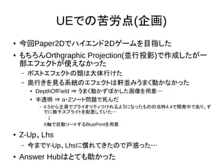 UEでの苦労点(企画)
● 今回Paper2Dでハイエンド２Dゲームを目指した
● もちろんOrthgraphic Projection(並行投影)で作成したが一
部エフェクトが使えなかった
– ポストエフェクトの類は大体行けた
– 奥行きを見る系統のエフェクトは軒並みうまく動かなかった
● DepthOfField ⇒ うまく動かずぼかした画像を用意…
● 半透明 ⇒ α・Zソート問題で死んだ
– 4.5から主導でプライオリティつけれるようになったものの当時4.4で開発中であり、す
でに数千スプライトを配置していた…
　↓
X軸で自動ソートするBluePrintを用意
● Z-Up、Lhs
– 今までY-Up、Lhsに慣れてきたので戸惑った…
● Answer Hubはとても助かった
 