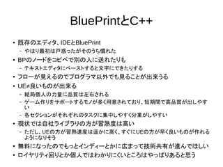 BluePrintとC++
● 既存のエディタ、IDEとBluePrint
– やはり最初は戸惑ったがそのうち慣れた
● BPのノードをコピペで別の人に送れたりも
– テキストエディタにペーストすると文字にできたりする
● フローが見えるのでプログラマ以外でも見ることが出来うる
● UE≠良いものが出来る
– 結局個人の力量に品質は左右される
– ゲーム作りをサポートするモノが多く用意されており、短期間で高品質が出しやす
い
– 各セクションがそれぞれのタスクに集中しやすく分業がしやすい
●
現状では自社ライブラリの方が習熟度は高い
– ただし、UEの方が習熟速度は遥かに高く、すぐにUEの方が早く良いものが作れる
ようになりそう
●
無料になったのでもっとインディーとかに広まって技術共有が進んでほしい
●
ロイヤリティ回りとか個人ではわかりにくいところはやっぱりあると思う
 
