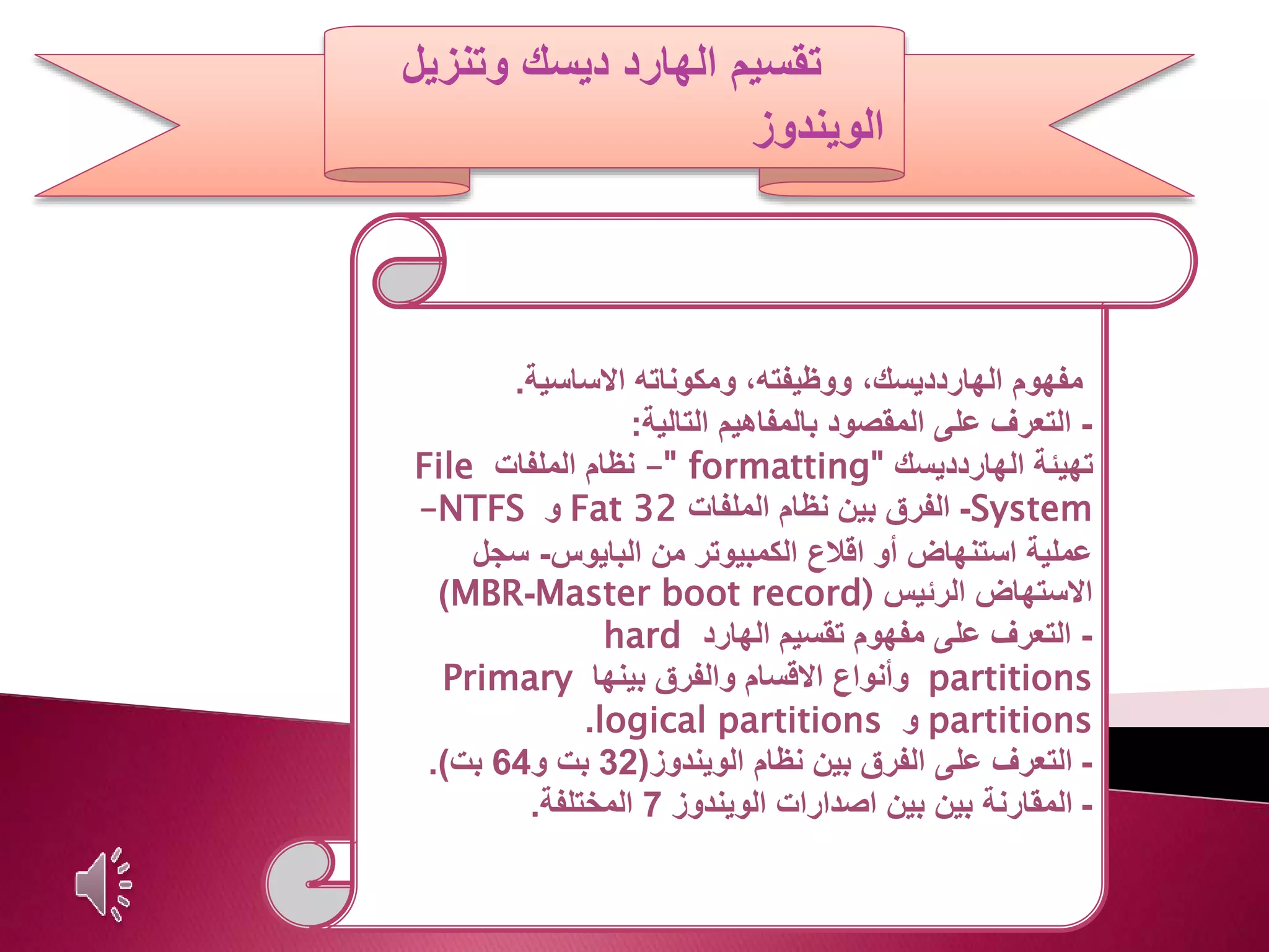 ‫تقسيم‬‫وتنزيل‬ ‫ديسك‬ ‫الهارد‬
‫الويندوز‬
‫مفهوم‬‫االساسية‬ ‫ومكوناته‬ ،‫ووظيفته‬ ،‫الهاردديسك‬.
-‫التعرف‬‫التالية‬ ‫بالمفاهيم‬ ‫المقصود‬ ‫على‬:
‫الهاردديسك‬ ‫تهيئة‬" formatting"–‫الملفات‬ ‫نظام‬File
System-‫الملفات‬ ‫نظام‬ ‫بين‬ ‫الفرق‬Fat 32‫و‬NTFS–
‫البايوس‬ ‫من‬ ‫الكمبيوتر‬ ‫اقالع‬ ‫أو‬ ‫استنهاض‬ ‫عملية‬-‫سجل‬
‫الرئيس‬ ‫االستهاض‬Master boot record)-MBR)
-‫الهارد‬ ‫تقسيم‬ ‫مفهوم‬ ‫على‬ ‫التعرف‬hard
partitions‫بينها‬ ‫والفرق‬ ‫االقسام‬ ‫وأنواع‬Primary
partitions‫و‬logical partitions.
-‫الويندوز‬ ‫نظام‬ ‫بين‬ ‫الفرق‬ ‫على‬ ‫التعرف‬(32‫و‬ ‫بت‬64‫بت‬.)
-‫الويندوز‬ ‫اصدارات‬ ‫بين‬ ‫بين‬ ‫المقارنة‬7‫المختلفة‬.
 
