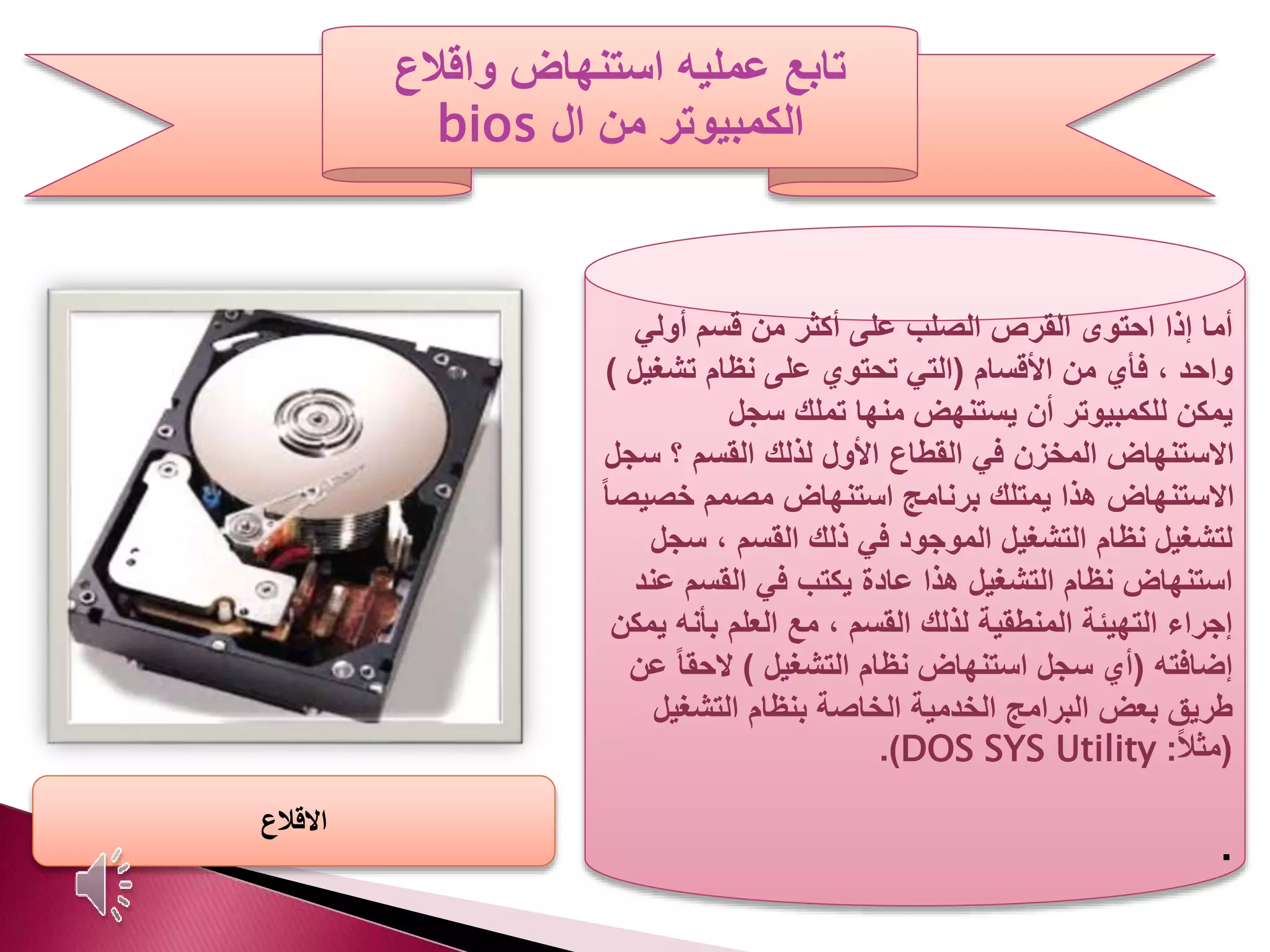 ‫عمليه‬ ‫تابع‬‫واقالع‬ ‫استنهاض‬
‫ال‬ ‫من‬ ‫الكمبيوتر‬bios
‫أولي‬ ‫قسم‬ ‫من‬ ‫أكثر‬ ‫على‬ ‫الصلب‬ ‫القرص‬ ‫احتوى‬ ‫إذا‬ ‫أما‬
‫األقسام‬ ‫من‬ ‫فأي‬ ، ‫واحد‬(‫تشغ‬ ‫نظام‬ ‫على‬ ‫تحتوي‬ ‫التي‬‫يل‬)
‫سجل‬ ‫تملك‬ ‫منها‬ ‫يستنهض‬ ‫أن‬ ‫للكمبيوتر‬ ‫يمكن‬
‫س‬ ‫؟‬ ‫القسم‬ ‫لذلك‬ ‫األول‬ ‫القطاع‬ ‫في‬ ‫المخزن‬ ‫االستنهاض‬‫جل‬
‫خص‬ ‫مصمم‬ ‫استنهاض‬ ‫برنامج‬ ‫يمتلك‬ ‫هذا‬ ‫االستنهاض‬ً‫ا‬‫يص‬
‫س‬ ، ‫القسم‬ ‫ذلك‬ ‫في‬ ‫الموجود‬ ‫التشغيل‬ ‫نظام‬ ‫لتشغيل‬‫جل‬
‫ع‬ ‫القسم‬ ‫في‬ ‫يكتب‬ ‫عادة‬ ‫هذا‬ ‫التشغيل‬ ‫نظام‬ ‫استنهاض‬‫ند‬
‫بأنه‬ ‫العلم‬ ‫مع‬ ، ‫القسم‬ ‫لذلك‬ ‫المنطقية‬ ‫التهيئة‬ ‫إجراء‬‫يمكن‬
‫إضافته‬(‫التشغيل‬ ‫نظام‬ ‫استنهاض‬ ‫سجل‬ ‫أي‬)ً‫ا‬‫الحق‬‫عن‬
‫التشغي‬ ‫بنظام‬ ‫الخاصة‬ ‫الخدمية‬ ‫البرامج‬ ‫بعض‬ ‫طريق‬‫ل‬
(ً‫ال‬‫مث‬:DOS SYS Utility.)
.
‫االقالع‬
 