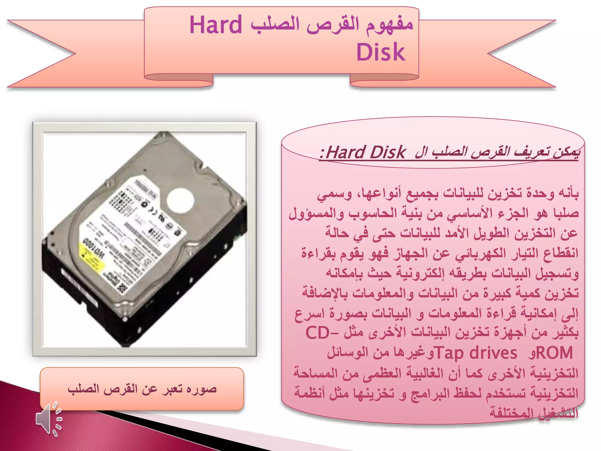 ‫يمكن‬‫ال‬ ‫الصلب‬ ‫القرص‬ ‫تعريف‬Hard Disk:
‫بأنه‬‫وسمي‬ ،‫أنواعها‬ ‫بجميع‬ ‫للبيانات‬ ‫تخزين‬ ‫وحدة‬
‫صلبا‬‫هو‬‫والمس‬ ‫الحاسوب‬ ‫بنية‬ ‫من‬ ‫األساسي‬ ‫الجزء‬‫ؤول‬
‫حالة‬ ‫في‬ ‫حتى‬ ‫للبيانات‬ ‫األمد‬ ‫الطويل‬ ‫التخزين‬ ‫عن‬
‫بقر‬ ‫يقوم‬ ‫فهو‬ ‫الجهاز‬ ‫عن‬ ‫الكهربائي‬ ‫التيار‬ ‫انقطاع‬‫اءة‬
‫بإمك‬ ‫حيث‬ ‫إلكترونية‬ ‫بطريقه‬ ‫البيانات‬ ‫وتسجيل‬‫انه‬
‫باإلض‬ ‫والمعلومات‬ ‫البيانات‬ ‫من‬ ‫كبيرة‬ ‫كمية‬ ‫تخزين‬‫افة‬
‫اس‬ ‫بصورة‬ ‫البيانات‬ ‫و‬ ‫المعلومات‬ ‫قراءة‬ ‫إمكانية‬ ‫إلى‬‫رع‬
‫مثل‬ ‫األخرى‬ ‫البيانات‬ ‫تخزين‬ ‫أجهزة‬ ‫من‬ ‫بكثير‬CD-
ROM‫و‬Tap drives‫الوسائل‬ ‫من‬ ‫وغيرها‬
‫المس‬ ‫من‬ ‫العظمى‬ ‫الغالبية‬ ‫أن‬ ‫كما‬ ‫األخرى‬ ‫التخزينية‬‫احة‬
‫و‬ ‫البرامج‬ ‫لحفظ‬ ‫تستخدم‬ ‫التخزينية‬‫مث‬ ‫تخزينها‬‫أنظمة‬ ‫ل‬
‫المختلفة‬ ‫التشغيل‬
‫القرص‬ ‫مفهوم‬‫الصلب‬Hard
Disk
‫الصلب‬ ‫القرص‬ ‫عن‬ ‫تعبر‬ ‫صوره‬
 