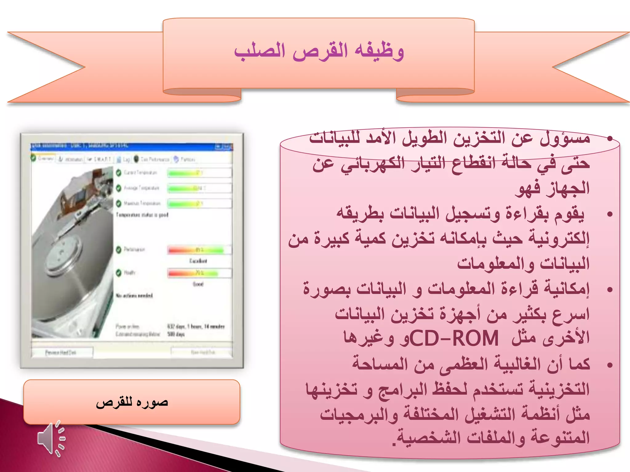 ‫الصلب‬ ‫القرص‬ ‫وظيفه‬
•‫مسؤول‬‫للبيانات‬ ‫األمد‬ ‫الطويل‬ ‫التخزين‬ ‫عن‬
‫ع‬ ‫الكهربائي‬ ‫التيار‬ ‫انقطاع‬ ‫حالة‬ ‫في‬ ‫حتى‬‫ن‬
‫الجهاز‬‫فهو‬
•‫بطريقه‬ ‫البيانات‬ ‫وتسجيل‬ ‫بقراءة‬ ‫يقوم‬
‫كبي‬ ‫كمية‬ ‫تخزين‬ ‫بإمكانه‬ ‫حيث‬ ‫إلكترونية‬‫من‬ ‫رة‬
‫والمعلومات‬ ‫البيانات‬
•‫إمكانية‬‫بصور‬ ‫البيانات‬ ‫و‬ ‫المعلومات‬ ‫قراءة‬‫ة‬
‫البيانات‬ ‫تخزين‬ ‫أجهزة‬ ‫من‬ ‫بكثير‬ ‫اسرع‬
‫مثل‬ ‫األخرى‬CD-ROM‫و‬‫وغيرها‬
•‫كما‬‫المساحة‬ ‫من‬ ‫العظمى‬ ‫الغالبية‬ ‫أن‬
‫تخز‬ ‫و‬ ‫البرامج‬ ‫لحفظ‬ ‫تستخدم‬ ‫التخزينية‬‫ينها‬
‫والبرمجيات‬ ‫المختلفة‬ ‫التشغيل‬ ‫أنظمة‬ ‫مثل‬
‫الشخصية‬ ‫والملفات‬ ‫المتنوعة‬.
‫للقرص‬ ‫صوره‬
 