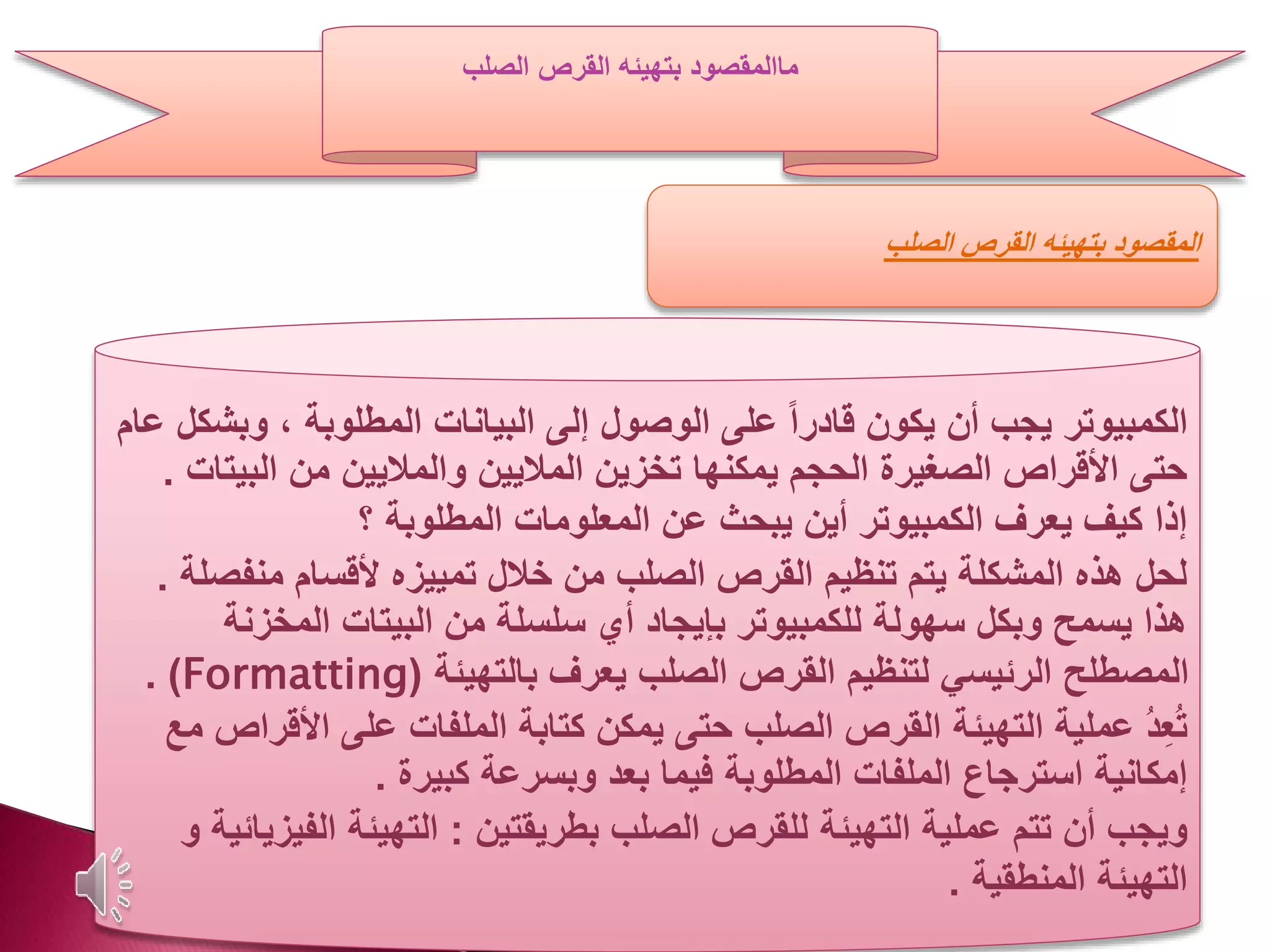 ‫ما‬‫الصلب‬ ‫القرص‬ ‫بتهيئه‬ ‫المقصود‬
‫الكمبيوتر‬‫وب‬ ، ‫المطلوبة‬ ‫البيانات‬ ‫إلى‬ ‫الوصول‬ ‫على‬ ً‫ا‬‫قادر‬ ‫يكون‬ ‫أن‬ ‫يجب‬‫عام‬ ‫شكل‬
‫الب‬ ‫من‬ ‫والماليين‬ ‫الماليين‬ ‫تخزين‬ ‫يمكنها‬ ‫الحجم‬ ‫الصغيرة‬ ‫األقراص‬ ‫حتى‬‫يتات‬.
‫؟‬ ‫المطلوبة‬ ‫المعلومات‬ ‫عن‬ ‫يبحث‬ ‫أين‬ ‫الكمبيوتر‬ ‫يعرف‬ ‫كيف‬ ‫إذا‬
‫منف‬ ‫ألقسام‬ ‫تمييزه‬ ‫خالل‬ ‫من‬ ‫الصلب‬ ‫القرص‬ ‫تنظيم‬ ‫يتم‬ ‫المشكلة‬ ‫هذه‬ ‫لحل‬‫صلة‬.
‫المخزن‬ ‫البيتات‬ ‫من‬ ‫سلسلة‬ ‫أي‬ ‫بإيجاد‬ ‫للكمبيوتر‬ ‫سهولة‬ ‫وبكل‬ ‫يسمح‬ ‫هذا‬‫ة‬
‫بالتهيئة‬ ‫يعرف‬ ‫الصلب‬ ‫القرص‬ ‫لتنظيم‬ ‫الرئيسي‬ ‫المصطلح‬(Formatting. )
‫األ‬ ‫على‬ ‫الملفات‬ ‫كتابة‬ ‫يمكن‬ ‫حتى‬ ‫الصلب‬ ‫القرص‬ ‫التهيئة‬ ‫عملية‬ ُ‫د‬ِ‫ع‬ُ‫ت‬‫مع‬ ‫قراص‬
‫كبيرة‬ ‫وبسرعة‬ ‫بعد‬ ‫فيما‬ ‫المطلوبة‬ ‫الملفات‬ ‫استرجاع‬ ‫إمكانية‬.
‫بطريقتين‬ ‫الصلب‬ ‫للقرص‬ ‫التهيئة‬ ‫عملية‬ ‫تتم‬ ‫أن‬ ‫ويجب‬:‫الف‬ ‫التهيئة‬‫و‬ ‫يزيائية‬
‫المنطقية‬ ‫التهيئة‬.
‫الصلب‬ ‫القرص‬ ‫بتهيئه‬ ‫المقصود‬
 