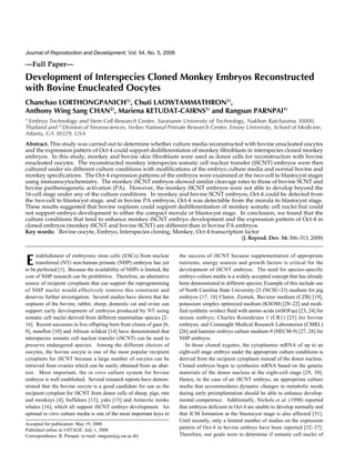 Journal of Reproduction and Development, Vol. 54, No. 5, 2008, 20049
—Full Paper—
Development of Interspecies Cloned Monkey Embryos Reconstructed
with Bovine Enucleated Oocytes
Chanchao LORTHONGPANICH1)
, Chuti LAOWTAMMATHRON1)
,
Anthony Wing Sang CHAN2)
, Mariena KETUDAT-CAIRNS1)
and Rangsun PARNPAI1)
1)
Embryo Technology and Stem Cell Research Center, Suranaree University of Technology, Nakhon Ratchasima 30000,
Thailand and 2)
Division of Neurosciences, Yerkes National Primate Research Center, Emory University, School of Medicine,
Atlanta, GA 30329, USA
Abstract. This study was carried out to determine whether culture media reconstructed with bovine enucleated oocytes
and the expression pattern of Oct-4 could support dedifferentiaton of monkey fibroblasts in interspecies cloned monkey
embryos. In this study, monkey and bovine skin fibroblasts were used as donor cells for reconstruction with bovine
enucleated oocytes. The reconstructed monkey interspecies somatic cell nuclear transfer (iSCNT) embryos were then
cultured under six different culture conditions with modifications of the embryo culture media and normal bovine and
monkey specifications. The Oct-4 expression patterns of the embryos were examined at the two-cell to blastocyst stages
using immunocytochemistry. The monkey iSCNT embryos showed similar cleavage rates to those of bovine SCNT and
bovine parthenogenetic activation (PA). However, the monkey iSCNT embryos were not able to develop beyond the
16-cell stage under any of the culture conditions. In monkey and bovine SCNT embryos, Oct-4 could be detected from
the two-cell to blastocyst stage, and in bovine PA embryos, Oct-4 was detectable from the morula to blastocyst stage.
These results suggested that bovine ooplasm could support dedifferentiation of monkey somatic cell nuclei but could
not support embryo development to either the compact morula or blastocyst stage. In conclusion, we found that the
culture conditions that tend to enhance monkey iSCNT embryo development and the expression pattern of Oct-4 in
cloned embryos (monkey iSCNT and bovine SCNT) are different than in bovine PA embryos.
Key words: Bovine oocyte, Embryo, Interspecies cloning, Monkey, Oct-4 transcription factor
(J. Reprod. Dev. 54: 306–313, 2008)
stablishment of embryonic stem cells (ESCs) from nuclear
transferred (NT) non-human primate (NHP) embryos has yet
to be perfected [1]. Because the availability of NHPs is limited, the
cost of NHP research can be prohibitive. Therefore, an alternative
source of recipient cytoplasm that can support the reprogramming
of NHP nuclei would effectively remove this constraint and
deserves further investigation. Several studies have shown that the
ooplasm of the bovine, rabbit, sheep, domestic cat and ovine can
support early development of embryos produced by NT using
somatic cell nuclei derived from different mammalian species [2–
16]. Recent successes in live offspring born from clones of gaur [6,
9], mouflon [10] and African wildcat [14] have demonstrated that
interspecies somatic cell nuclear transfer (iSCNT) can be used to
preserve endangered species. Among the different choices of
oocytes, the bovine oocyte is one of the most popular recipient
cytoplasts for iSCNT because a large number of oocytes can be
retrieved from ovaries which can be easily obtained from an abat-
toir. Most important, the in vitro culture system for bovine
embryos is well established. Several research reports have demon-
strated that the bovine oocyte is a good candidate for use as the
recipient cytoplast for iSCNT from donor cells of sheep, pigs, rats
and monkeys [4], buffaloes [13], yaks [15] and Antarctic minke
whales [16], which all support iSCNT embryo development. An
optimal in vitro culture media is one of the most important keys to
the success of iSCNT because supplementation of appropriate
nutrients, energy sources and growth factors is critical for the
development of iSCNT embryos. The need for species-specific
embryo culture media is a widely accepted concept that has already
been demonstrated in different species; Example of this include use
of North Carolina State University-23 (NCSU-23) medium for pig
embryos [17, 18] Chatot, Ziomek, Bavister medium (CZB) [19],
potassium simplex optimized medium (KSOM) [20–22] and modi-
fied synthetic oviduct fluid with amino acids (mSOFaa) [23, 24] for
mouse embryo; Charles Rosenkrans 1 (CR1) [25] for bovine
embryos; and Connaught Medical Research Laboratories (CMRL)
[26] and hamster embryo culture medium-9 (HECM-9) [27, 28] for
NHP embryos.
In those cloned zygotes, the cytoplasmic mRNA of up to an
eight-cell stage embryo under the appropriate culture conditions is
derived from the recipient cytoplasm instead of the donor nucleus.
Cloned embryos begin to synthesize mRNA based on the genetic
materials of the donor nucleus at the eight-cell stage [29, 30].
Hence, in the case of an iSCNT embryo, an appropriate culture
media that accommodates dynamic changes in metabolic needs
during early preimplantation should be able to enhance develop-
mental competence. Additionally, Nichols et al. (1998) reported
that embryos deficient in Oct-4 are unable to develop normally and
that ICM formation at the blastocyst stage is also affected [31].
Until recently, only a limited number of studies on the expression
pattern of Oct-4 in bovine embryo have been reported [32–37].
Therefore, our goals were to determine if somatic cell nuclei of
Accepted for publication: May 19, 2008
Published online in J-STAGE: July 1, 2008
Correspondence: R. Parnpai (e-mail: rangsun@g.sut.ac.th)
 