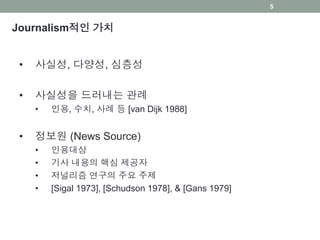 Journalism적인 가치
• 사실성, 다양성, 심층성
• 사실성을 드러내는 관례
• 인용, 수치, 사례 등 [van Dijk 1988]
• 정보원 (News Source)
• 인용대상
• 기사 내용의 핵심 제공자
• 저널리즘 연구의 주요 주제
• [Sigal 1973], [Schudson 1978], & [Gans 1979]
5
 