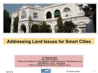 Addressing Land Issues for Smart Cities
04/21/15 1Dr. Reshmy Nair
Dr. Reshmy Nair
Associate Professor
Centre for Excellence in Management of land Acquisition, Resettlement and
Rehabilitation, ASCI, Hyderabad
reshmy.asci@gmail.com/reshmy.nair@asci.org.in
 