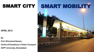 SMART MOBILITY
APRIL 2015
By
Prof. Shivanand Swamy
Centre of Excellence in Urban Transport;
CEPT University, Ahmedabad
SMART CITY
 