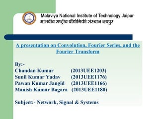 A presentation on Convolution, Fourier Series, and the
Fourier Transform
By:-
Chandan Kumar (2013UEE1203)
Sunil Kumar Yadav (2013UEE1176)
Pawan Kumar Jangid (2013UEE1166)
Manish Kumar Bagara (2013UEE1180)
Subject:- Network, Signal & Systems
 