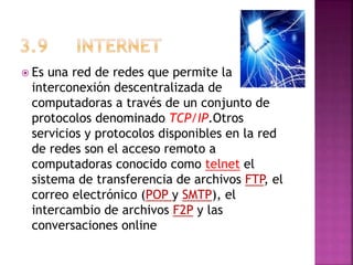  Es una red de redes que permite la
interconexión descentralizada de
computadoras a través de un conjunto de
protocolos denominado TCP/IP.Otros
servicios y protocolos disponibles en la red
de redes son el acceso remoto a
computadoras conocido como telnet el
sistema de transferencia de archivos FTP, el
correo electrónico (POP y SMTP), el
intercambio de archivos F2P y las
conversaciones online
 