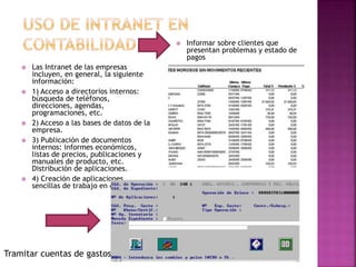  Las Intranet de las empresas
incluyen, en general, la siguiente
información:
 1) Acceso a directorios internos:
búsqueda de teléfonos,
direcciones, agendas,
programaciones, etc.
 2) Acceso a las bases de datos de la
empresa.
 3) Publicación de documentos
internos: informes económicos,
listas de precios, publicaciones y
manuales de producto, etc.
Distribución de aplicaciones.
 4) Creación de aplicaciones
sencillas de trabajo en equipo.
 Informar sobre clientes que
presentan problemas y estado de
pagos
Tramitar cuentas de gastos
 
