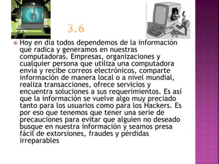  Hoy en día todos dependemos de la información
que radica y generamos en nuestras
computadoras. Empresas, organizaciones y
cualquier persona que utiliza una computadora
envía y recibe correos electrónicos, comparte
información de manera local o a nivel mundial,
realiza transacciones, ofrece servicios y
encuentra soluciones a sus requerimientos. Es así
que la información se vuelve algo muy preciado
tanto para los usuarios como para los Hackers. Es
por eso que tenemos que tener una serie de
precauciones para evitar que alguien no deseado
busque en nuestra información y seamos presa
fácil de extorsiones, fraudes y pérdidas
irreparables
 