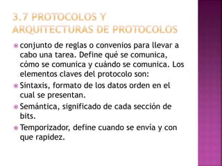  conjunto de reglas o convenios para llevar a
cabo una tarea. Define qué se comunica,
cómo se comunica y cuándo se comunica. Los
elementos claves del protocolo son:
 Sintaxis, formato de los datos orden en el
cual se presentan.
 Semántica, significado de cada sección de
bits.
 Temporizador, define cuando se envía y con
que rapidez.
 