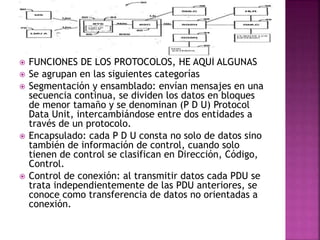 FUNCIONES DE LOS PROTOCOLOS, HE AQUÍ ALGUNAS
 Se agrupan en las siguientes categorías
 Segmentación y ensamblado: envían mensajes en una
secuencia continua, se dividen los datos en bloques
de menor tamaño y se denominan (P D U) Protocol
Data Unit, intercambiándose entre dos entidades a
través de un protocolo.
 Encapsulado: cada P D U consta no solo de datos sino
también de información de control, cuando solo
tienen de control se clasifican en Dirección, Código,
Control.
 Control de conexión: al transmitir datos cada PDU se
trata independientemente de las PDU anteriores, se
conoce como transferencia de datos no orientadas a
conexión.
 
