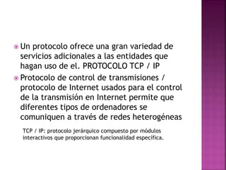  Un protocolo ofrece una gran variedad de
servicios adicionales a las entidades que
hagan uso de el. PROTOCOLO TCP / IP
 Protocolo de control de transmisiones /
protocolo de Internet usados para el control
de la transmisión en Internet permite que
diferentes tipos de ordenadores se
comuniquen a través de redes heterogéneas
TCP / IP: protocolo jerárquico compuesto por módulos
interactivos que proporcionan funcionalidad específica.
 