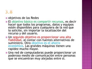  objetivos de las Redes
 El objetivo básico es compartir recursos, es decir
hacer que todos los programas, datos y equipos
estén disponibles para cualquiera de la red que
lo solicite, sin importar la localización del
recurso y del usuario.
 Un segundo objetivo es proporcionar una alta
fiabilidad, al contar con fuentes alternativas de
suministro. Otro objetivo es el ahorro
económico. Las grandes máquinas tienen una
rapidez mucho mayor.
 Una red de computadoras puede proporcionar un
poderoso medio de comunicación entre personas
que se encuentran muy alejadas entre sí.
 