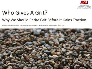 Who Gives A Grit?
Why We Should Retire Grit Before It Gains Traction
Amelia Marcetti Topper  Arizona State University  Saturday Scholars Event April 2015
 